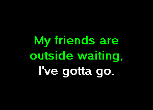 My friends are

outside waiting,
I've gotta go.