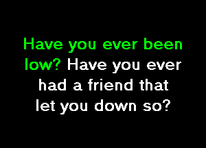 Have you ever been
low? Have you ever

had a friend that
let you down so?