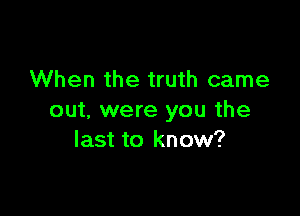 When the truth came

out. were you the
last to know?