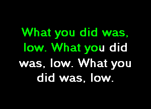 What you did was,
low. What you did

was, low. What you
did was, low.