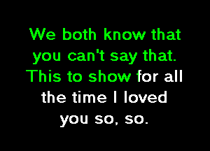 We both know that
you can't say that.

This to show for all
the time I loved
you so, so.