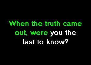 When the truth came

out. were you the
last to know?