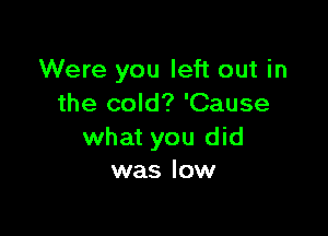 Were you left out in
the cold? 'Cause

what you did
was low