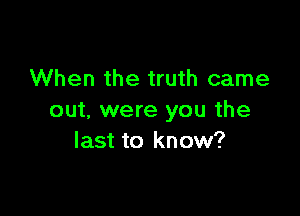 When the truth came

out. were you the
last to know?