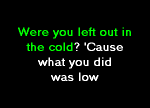 Were you left out in
the cold? 'Cause

what you did
was low