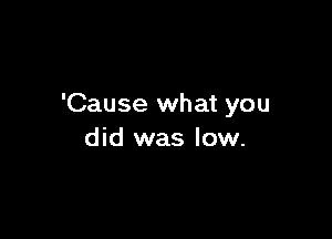 'Cause what you

did was low.