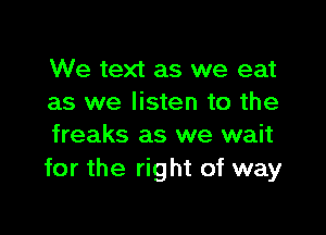 We text as we eat
as we listen to the

freaks as we wait
for the right of way