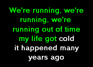 We're running, we're
running, we're
running out of time

my life got cold
it happened many
years ago