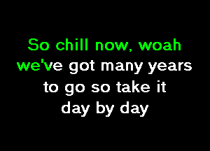 So chill now, woah
we've got many years

to go so take it
day by day