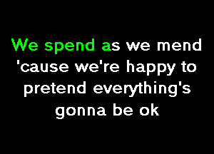We spend as we mend
'cause we're happy to

pretend everything's
gonna be ok