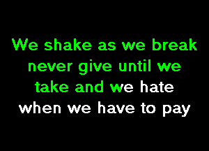 We shake as we break
never give until we

take and we hate
when we have to pay