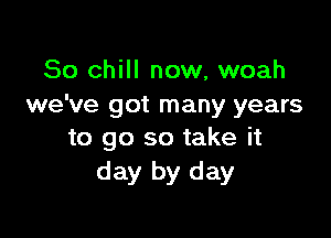 So chill now, woah
we've got many years

to go so take it
day by day