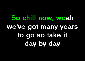 So chill now, woah
we've got many years

to go so take it
day by day