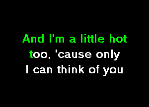 And I'm a little hot

too, 'cause only
I can think of you