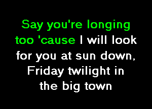 Say you're longing
too 'cause I will look

for you at sun down,
Friday twilight in
the big town