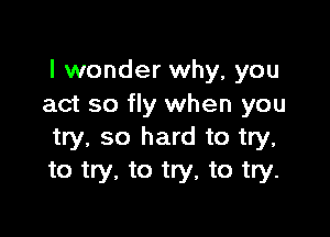 I wonder why, you
act so fly when you

try, so hard to try.
to try, to try, to try.