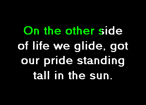 On the other side
of life we glide, got

our pride standing
tall in the sun.