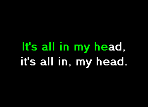 It's all in my head,

it's all in. my head.