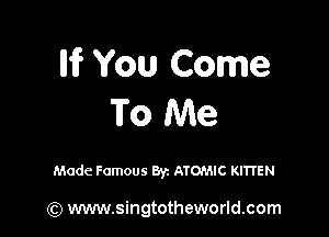 Iii? You Come
To Me

Made Famous 8y. ATOMIC KITI'EN

(Q www.singtotheworld.com