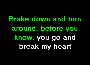 Brake down and turn
around. before you

know, you go and
break my heart