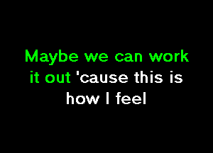 Maybe we can work

it out 'cause this is
how I feel