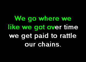 We go where we
like we got over time

we get paid to rattle
our chains.