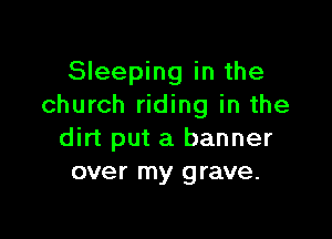 Sleeping in the
church riding in the

dirt put a banner
over my grave.