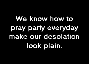 We know how to
pray party everyday

make our desolation
look plain.