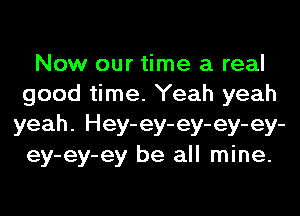 Now our time a real
good time. Yeah yeah
yeah. Hey-ey-ey-ey-ey-
ey-ey-ey be all mine.