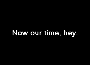 Now our time, hey.