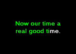 Now our time a

real good time.