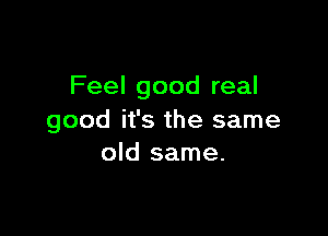 Feel good real

good it's the same
old same.