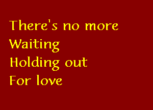 There's no more
Waiting

Holding out
Forlove