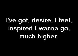 I've got, desire, I feel,

inspired I wanna go,
much higher.