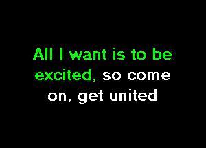 All I want is to be

excited. so come
on, get united