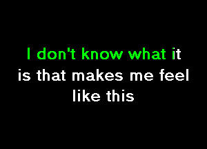 I don't know what it

is that makes me feel
like this