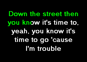 Down the street then
you know it's time to,

yeah, you know it's
time to go 'cause
I'm trouble