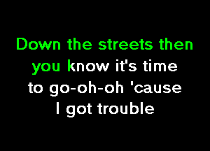 Down the streets then
you know it's time

to go-oh-oh 'cause
I got trouble