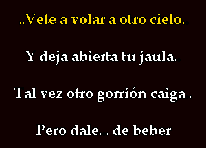 ..Vete a volar a otro cielo..

Y deja abierta tu jaula..

Tal vez otro gorridn caiga..

Pero dale... de beber