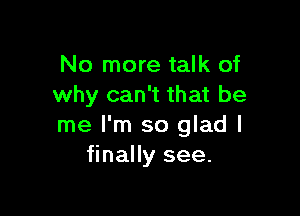 No more talk of
why can't that be

me I'm so glad I
finally see.