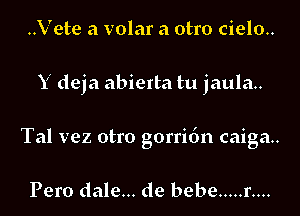 ..Vete a volar a otro cielo..

Y deja abierta tu jaula..

Tal vez otro gorridn caiga..

Pero dale... de bebe ..... r....