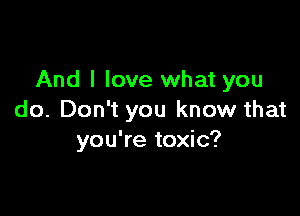And I love what you

do. Don't you know that
you're toxic?