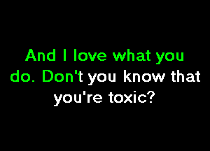 And I love what you

do. Don't you know that
you're toxic?