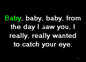 Baby, baby, baby, from
the day I saw you, I

really, really wanted
to catch your eye.