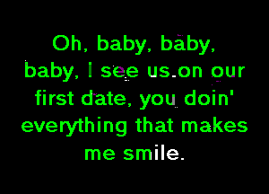 Oh, baby, baiby.
baby, I see us-on gur
first date, you doin'
everything that makes
me smile.