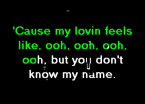 'Cause my Iovin feels
er ooh ooh, ooh,

ooh, but YOU don' t
know my name.