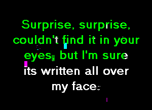 Surprise surprise,
couldn' t 9nd it in yeur

lleyes but I' m sure

Its written all over
my face
