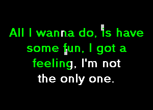 All I wanna do, 'ls have
some mn, I got a

feeling, I'm not
the only one.