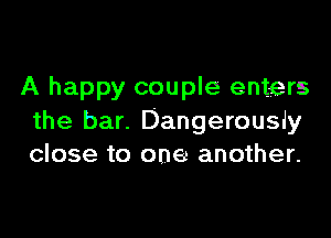 A happy couple enters

the bar. Dangerously
close to one another.