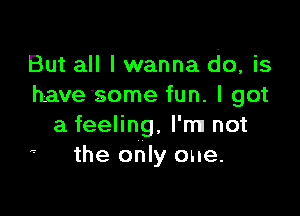 But all I wanna do, is
have some fun. I got

a feeling, I'm! not
'- the only one.